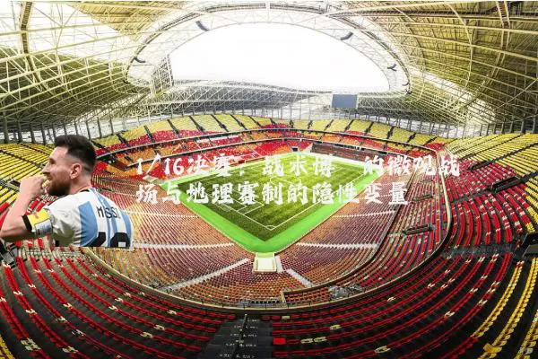 1/16决赛:战术博弈的微观战场与地理赛制的隐性变量